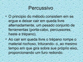 Percussivo
• O principio do método consistem em se
  ergue e deixar cair em queda livre
  alternadamente, um pesado conjunto de
  ferramentas (porta-cabo, percussores,
  haste e trépano).
• Ao cair em queda livre o trépano rompe o
  material rochoso, triturando- o, ao mesmo
  tempo em que gira sobre sue próprio eixo,
  proporcionando um furo redondo.
 
