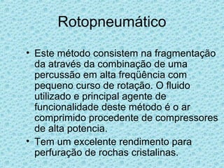 Rotopneumático
• Este método consistem na fragmentação
  da através da combinação de uma
  percussão em alta freqüência com
  pequeno curso de rotação. O fluido
  utilizado e principal agente de
  funcionalidade deste método é o ar
  comprimido procedente de compressores
  de alta potencia.
• Tem um excelente rendimento para
  perfuração de rochas cristalinas.
 