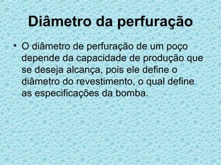 Diâmetro da perfuração
• O diâmetro de perfuração de um poço
  depende da capacidade de produção que
  se deseja alcança, pois ele define o
  diâmetro do revestimento, o qual define
  as especificações da bomba.
 