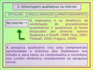 3. Amostragens qualitativas na internet
DETALHES SINGULARIDADES APROFUNDAMENTO
Na internet →
O imperativo e os benefícios da
combinação de procedimentos
quantitativos e qualitativos já foram
destacados por diversos autores
(Sudweeks e Simoff, 1999; Hine, 2005;
Thelwall, 2009; Fragoso, 2009).
A pesquisa qualitativa visa uma compreensão
aprofundada e holística dos fenômenos em
estudo e, para tanto, os contextualiza e reconhece
seu caráter dinâmico, notadamente na pesquisa
social.
↵
 