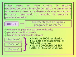 Muitas vezes um novo critério de recorte,
estabelecido com a intenção de reduzir o tamanho de
uma amostra, resulta na abertura de uma outra gama
de casos, retornando o tamanho da amostra à
grandeza anterior.
ORKUT
Representações de lugares
geográﬁcos na internet
@ universo de pesquisa bastante reduzido;
@ parcela especíﬁca da web;
@ fração bem deﬁnida da internet.
“Brasileiro”
“Gaúcho”
“Carioca”
}
• Mais de 1000 resultados;
• Eu amo ser brasileiro(a) !!!:
204.490 usuários;
• EU ME ORGULHO DE SER
GAÚCHO: 85.292 usuários.
 