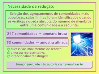 Seleção dos agrupamentos de comunidades mais
populosas, cujos limites foram identiﬁcados quando
se veriﬁcava queda abrupta do número de membros
entre uma comunidade e a seguinte.
Necessidade de redução:
247 comunidades → amostra bruta
53 comunidades → amostra aﬁnada
@ sucessivos movimentos de recorte;
@ amostra representativa;
@ intencionalmente dirigida.
homogeneidade não autoriza a generalização
 