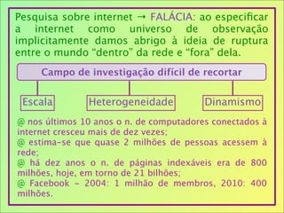 Pesquisa sobre internet → FALÁCIA: ao especiﬁcar
a internet como universo de observação
implicitamente damos abrigo à ideia de ruptura
entre o mundo “dentro” da rede e “fora” dela.
Campo de investigação difícil de recortar
Escala Heterogeneidade Dinamismo
@ nos últimos 10 anos o n. de computadores conectados à
internet cresceu mais de dez vezes;
@ estima-se que quase 2 milhões de pessoas acessem à
rede;
@ há dez anos o n. de páginas indexáveis era de 800
milhões, hoje, em torno de 21 bilhões;
@ Facebook - 2004: 1 milhão de membros, 2010: 400
milhões.
 