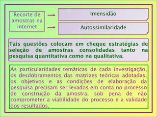 Recorte de
amostras na
internet
Imensidão
Autossimilaridade
Tais questões colocam em cheque estratégias de
seleção de amostras consolidadas tanto na
pesquisa quantitativa como na qualitativa.
As particularidades temáticas de cada investigação,
os desdobramentos das matrizes teóricas adotadas,
os objetivos e as condições de elaboração da
pesquisa precisam ser levados em conta no processo
de construção da amostra, sob pena de não
comprometer a viabilidade do processo e a validade
dos resultados.
 