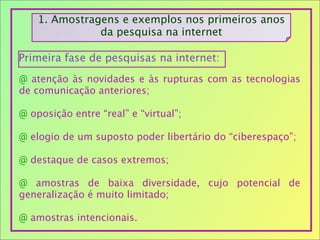 1. Amostragens e exemplos nos primeiros anos
da pesquisa na internet
@ atenção às novidades e às rupturas com as tecnologias
de comunicação anteriores;
@ oposição entre “real” e “virtual”;
@ elogio de um suposto poder libertário do “ciberespaço”;
@ destaque de casos extremos;
@ amostras de baixa diversidade, cujo potencial de
generalização é muito limitado;
@ amostras intencionais.
Primeira fase de pesquisas na internet:
 