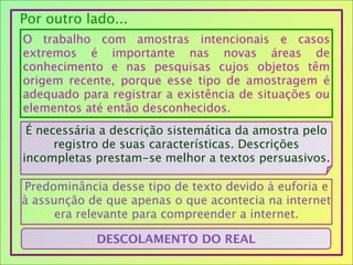 Por outro lado...
O trabalho com amostras intencionais e casos
extremos é importante nas novas áreas de
conhecimento e nas pesquisas cujos objetos têm
origem recente, porque esse tipo de amostragem é
adequado para registrar a existência de situações ou
elementos até então desconhecidos.
É necessária a descrição sistemática da amostra pelo
registro de suas características. Descrições
incompletas prestam-se melhor a textos persuasivos.
Predominância desse tipo de texto devido à euforia e
à assunção de que apenas o que acontecia na internet
era relevante para compreender a internet.
DESCOLAMENTO DO REAL
 