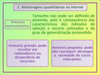 2. Amostragens quantitativas na internet
Amostra
representativa:
Tamanho não pode ser deﬁnido de
antemão, pois é consequência das
características dos métodos de
seleção e recorte utilizados e do
grau de generalização pretendido.
Amostra grande: pode
resultar em
redundância ou
desperdício de
recursos.
Amostra pequena: pode
não conseguir abranger
a variedade de casos
relevantes.
 