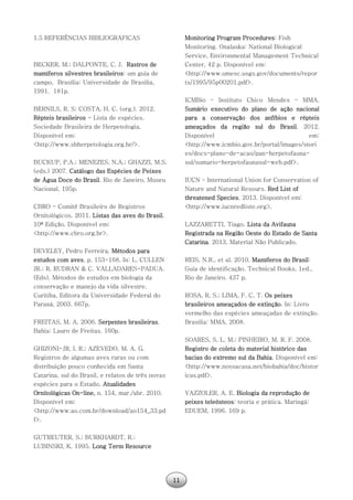 11
1.5 REFERÊNCIAS BIBLIOGRÁFICAS
BECKER, M.; DALPONTE, C. J. Rastros de
mamíferos silvestres brasileiros: um guia de
campo. Brasília: Universidade de Brasília,
1991. 181p.
BÉRNILS, R. S; COSTA, H. C. (org.). 2012.
Répteis brasileiros - Lista de espécies.
Sociedade Brasileira de Herpetologia.
Disponível em:
<http://www.sbherpetologia.org.br/>.
BUCKUP, P.A.; MENEZES, N.A.; GHAZZI, M.S.
(eds.) 2007. Catálogo das Espécies de Peixes
de Água Doce do Brasil. Rio de Janeiro, Museu
Nacional. 195p.
CBRO - Comitê Brasileiro de Registros
Ornitológicos. 2011. Listas das aves do Brasil.
10ª Edição. Disponível em:
<http://www.cbro.org.br>.
DEVELEY, Pedro Ferreira. Métodos para
estudos com aves. p. 153-168. In: L. CULLEN
JR.; R. RUDRAN & C. VALLADARES-PADUA.
(Eds). Métodos de estudos em biologia da
conservação e manejo da vida silvestre.
Curitiba, Editora da Universidade Federal do
Paraná, 2003. 667p.
FREITAS, M. A. 2006. Serpentes brasileiras.
Bahia: Lauro de Freitas. 160p.
GHIZONI-JR, I. R.; AZEVEDO, M. A. G.
Registros de algumas aves raras ou com
distribuição pouco conhecida em Santa
Catarina, sul do Brasil, e relatos de três novas
espécies para o Estado. Atualidades
Ornitológicas On-line, n. 154, mar./abr. 2010.
Disponível em:
<http://www.ao.com.br/download/ao154_33.pd
f>.
GUTREUTER, S.; BURKHARDT, R.;
LUBINSKI, K. 1995. Long Term Resource
Monitoring Program Procedures: Fish
Monitoring. Onalaska: National Biological
Service, Environmental Management Technical
Center, 42 p. Disponível em:
<http://www.umesc.usgs.gov/documents/repor
ts/1995/95p00201.pdf>.
ICMBio – Instituto Chico Mendes – MMA.
Sumário executivo do plano de ação nacional
para a conservação dos anfíbios e répteis
ameaçados da região sul do Brasil. 2012.
Disponível em:
<http://www.icmbio.gov.br/portal/images/stori
es/docs-plano-de-acao/pan-herpetofauna-
sul/sumario-herpetofaunasul-web.pdf>.
IUCN – International Union for Conservation of
Nature and Natural Resours. Red List of
threatened Species. 2013. Disponível em:
<http://www.iucnredliste.org>.
LAZZARETTI, Tiago. Lista da Avifauna
Registrada na Região Oeste do Estado de Santa
Catarina. 2013. Material Não Publicado.
REIS, N.R., et al. 2010. Mamíferos do Brasil:
Guia de identificação. Technical Books, 1ed.,
Rio de Janeiro. 437 p.
ROSA, R. S.; LIMA, F. C. T. Os peixes
brasileiros ameaçados de extinção. In: Livro
vermelho das espécies ameaçadas de extinção.
Brasília: MMA, 2008.
SOARES, S. L. M.; PINHEIRO, M. R. F. 2008.
Registro de coleta do material histórico das
bacias do extremo sul da Bahia. Disponível em:
<http://www.nossacasa.net/biobahia/doc/histor
icas.pdf>.
VAZZOLER, A. E. Biologia da reprodução de
peixes teleósteos: teoria e prática. Maringá:
EDUEM, 1996. 169 p.
 