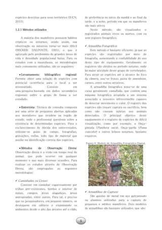 5
espécies descritas para seus territórios (IUCN,
2013).
1.2.1 Métodos utilizados
A maioria dos mamíferos possuem hábitos
crípticos ou noturnos, sendo assim, sua
observação na natureza torna-se mais difícil
(BECKER; DALPONTE, 1991), o que é
agravado pelo predomínio de grandes áreas de
vida e densidade populacional baixa. Para os
estudos com a mastofauna, as metodologias
mais comumente utilizadas, são as seguintes:
 Levantamento bibliográfico regional:
Permite obter uma relação de espécies com
potencial ocorrência para o local a ser
inventariado. Consiste em
uma pesquisa baseada em dados secundários
regionais sobre o grupo de fauna a ser
estudado.
 Entrevista: Técnica de consulta composta
por uma série de perguntas abertas aplicadas
aos moradores que residem na região de
estudo, onde o profissional questiona sobre a
existência de determinadas espécies. Para o
esclarecimento de dúvida dos entrevistados,
utilizam-se guias de campo, fotografias,
gravações, enfim, todo tipo de material que
auxilie na identificação correta das espécies.
 Métodos de Observação Direta:
Observação direta é a visão em tempo real do
animal, que pode ocorrer em qualquer
momento e nas mais diversas ocasiões. Para
realizar os estudos através de Observação
Direta, são empregadas as seguintes
metodologias:
 Caminhadas ou Censo:
Consiste em caminhar vagarosamente por
trilhas pré-existentes, bordas e interior de
matas, campos, áreas alagadiças, áreas
antropizadas, entre outras. Para tal, é preciso
que os pesquisadores, em pequeno número, se
desloquem em silêncio e examinando os
ambientes desde o alto das árvores até o chão,
de preferência no início da manhã e ao final da
tarde, e a noite, período em que os mamíferos
são mais ativos.
Neste método, são visualizados e
registrados animais vivos ou mortos, com ou
sem registro fotográfico.
 Armadilha Fotográfica:
Este método é bastante eficiente, já que as
espécies são registradas por meio de
fotografia, aumentando a confiabilidade do uso
deste tipo de equipamento. Geralmente os
registros são obtidos no período noturno, onde
há maior atividade deste grupo de vertebrados.
Para atrair as espécies até o alcance do foco
da câmera, usa-se frutas, pasta de amendoim,
carnes, entre outros atrativos.
A armadilha fotográfica trata-se de uma
caixa geralmente camuflada, que contém uma
máquina fotográfica acoplada a um sistema
associado a sensores infravermelho capazes
de detectar movimento e calor. O registro das
espécies não requer captura ou sacrifício, bem
como não causam injúrias nos animais
detectados. O principal objetivo deste
equipamento é o registro de espécies de difícil
visualização, como por exemplo, a Onça-
pintada (Panthera onca), Onça-parda (Puma
concolor) e outros felinos noturnos, bastante
esquivos.
Figura 6: Modelo de Armadilha Fotográfica Digital.
 Armadilhas de Captura:
São gaiolas de metal em aço galvanizado
ou alumínio utilizadas para a captura de
pequenos e médios mamíferos. Dois modelos
de armadilhas são bastante utilizados, que são:
 