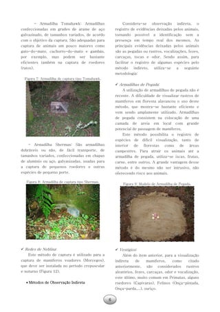 6
- Armadilha Tomahawk: Armadilhas
confeccionadas em grades de arame de aço
galvazinado, de tamanhos variados, de acordo
com o objetivo da captura. São adequadas para
captura de animais um pouco maiores como
gato-do-mato, cachorro-do-mato e gambás,
por exemplo, mas podem ser bastante
eficientes também na captura de roedores
(ratos).
Figura 7: Armadilha de captura tipo Tomahawk.
- Armadilha Sherman: São armadilhas
dobráveis ou não, de fácil transporte, de
tamanhos variados, confeccionadas em chapas
de alumínio ou aço, galvanizadas, usadas para
a captura de pequenos roedores e outras
espécies de pequeno porte.
Figura 8: Armadilha de captura tipo Sherman.
 Redes de Neblina:
Este método de captura é utilizado para a
captura de mamíferos voadores (Morcegos),
que deve ser instalada no período crepuscular
e noturno (Figura 12).
 Métodos de Observação Indireta
Considera-se observação indireta, o
registro de evidências deixadas pelos animais,
tornando possível a identificação sem a
presença em tempo real dos mesmos. As
principais evidências deixadas pelos animais
são as pegadas ou rastros, vocalizações, fezes,
carcaças, tocas e odor. Sendo assim, para
facilitar o registro de algumas espécies pelo
método indireto, utiliza-se a seguinte
metodologia:
 Armadilhas de Pegada:
A utilização de armadilhas de pegada não é
recente. A dificuldade de visualizar rastros de
mamíferos em floresta alavancou o uso deste
método, que mostra-se bastante eficiente e
vem sendo amplamente utilizado. Armadilhas
de pegada consistem na colocação de uma
camada de areia em local com grande
potencial de passagem de mamíferos.
Este método possibilita o registro de
espécies de difícil visualização, tanto de
interior de florestas como de áreas
campestres. Para atrair os animais até a
armadilha de pegada, utiliza-se iscas, frutas,
carne, entre outros. A grande vantagem desse
método é do mesmo não ser intrusivo, não
oferecendo risco aos animais.
Figura 9: Modelo de Armadilha de Pegada.
 Vestígios:
Além do item anterior, para a visualização
indireta de mamíferos, como citado
anteriormente, são considerados rastros
aleatórios, fezes, carcaças, odor e vocalização,
este último, muito comum em Primatas, alguns
roedores (Capivaras), Felinos (Onça-pintada,
Onça-parda,...), ouriço.
 