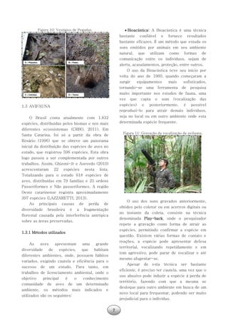 7
Figura 10: Vestígios de Pegadas.
1.3 AVIFAUNA
O Brasil conta atualmente com 1.832
espécies, distribuídas pelos biomas e nos mais
diferentes ecossistemas (CRBO, 2011). Em
Santa Catarina, foi só a partir da obra de
Rosário (1996) que se obteve um panorama
inicial da distribuição das espécies de aves no
estado, que registrou 596 espécies. Esta obra
logo passou a ser complementada por outros
trabalhos. Assim, Ghizoni-Jr e Azevedo (2010)
acrescentaram 22 espécies nesta lista.
Totalizando para o estado 618 espécies de
aves, distribuídas em 79 famílias e 25 ordens
Passeriformes e Não passeriformes. A região
Oeste catarinense registra aproximadamente
397 espécies (LAZZARETTI, 2013).
As principais causas de perda de
diversidade brasileira é a fragmentação
florestal causada pela interferência antrópica
sobre as áreas preservadas.
1.3.1 Métodos utilizados
As aves apresentam uma grande
diversidade de espécies, que habitam
diferentes ambientes, onde, possuem hábitos
variados, exigindo cautela e eficiência para o
sucesso de um estudo. Para tanto, em
trabalhos de licenciamento ambiental, onde o
objetivo principal é o conhecimento
comunidade de aves de um determinado
ambiente, os métodos mais indicados e
utilizados são os seguintes:
 Bioacústica: A Bioacústica é uma técnica
bastante confiável e fornece resultados
bastante eficazes. É um método que estuda os
sons emitidos por animais em seu ambiente
natural, que utilizam como formas de
comunicação entre os indivíduos, sejam de
alerta, acasalamentos, proteção, entre outros.
O uso da Bioacústica teve seu início por
volta do ano de 1960, quando começaram a
surgir equipamentos mais sofisticados,
tornando-se uma ferramenta de pesquisa
muito importante nos estudos de fauna, uma
vez que capta o som (vocalização das
espécies) e posteriormente, é possível
reproduzi-lo para atrair demais indivíduos,
seja no local ou em outro ambiente onde esta
determinada espécie frequente.
Figura 11: Gravação da vocalização da avifauna.
O uso dos sons gravados anteriormente,
obtidos pelo coletor ou em acervos digitais ou
no instante da coleta, consiste na técnica
denominada Play-back, onde o pesquisador
repete a gravação como forma de atrair as
espécies, permitindo confirmar a espécie em
questão. Existem várias formas de contato e
reações, a espécie pode apresentar defesa
territorial, vocalizando repetidamente e em
tom agressivo, pode parar de vocalizar e até
mesmo afugentar-se.
Apesar de esta técnica ser bastante
eficiente, é preciso ter cautela, uma vez que o
uso abusivo pode induzir a espécie à perda de
território, fazendo com que a mesma se
desloque para outro ambiente em busca de um
novo local para frequentar, podendo ser muito
prejudicial para o indivíduo.
 