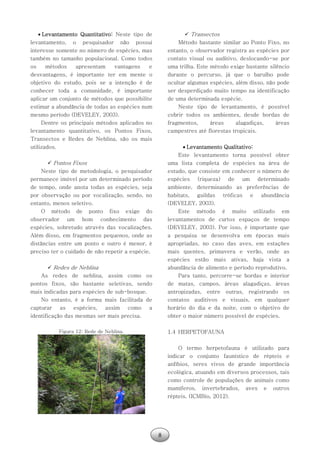 8
 Levantamento Quantitativo: Neste tipo de
levantamento, o pesquisador não possui
interesse somente no número de espécies, mas
também no tamanho populacional. Como todos
os métodos apresentam vantagens e
desvantagens, é importante ter em mente o
objetivo do estudo, pois se a intenção é de
conhecer toda a comunidade, é importante
aplicar um conjunto de métodos que possibilite
estimar a abundância de todas as espécies num
mesmo período (DEVELEY, 2003).
Dentre os principais métodos aplicados no
levantamento quantitativo, os Pontos Fixos,
Transectos e Redes de Neblina, são os mais
utilizados.
 Pontos Fixos
Neste tipo de metodologia, o pesquisador
permanece imóvel por um determinado período
de tempo, onde anota todas as espécies, seja
por observação ou por vocalização, sendo, no
entanto, menos seletivo.
O método de ponto fixo exige do
observador um bom conhecimento das
espécies, sobretudo através das vocalizações.
Além disso, em fragmentos pequenos, onde as
distâncias entre um ponto e outro é menor, é
preciso ter o cuidado de não repetir a espécie.
 Redes de Neblina
As redes de neblina, assim como os
pontos fixos, são bastante seletivas, sendo
mais indicadas para espécies de sub-bosque.
No entanto, é a forma mais facilitada de
capturar as espécies, assim como a
identificação das mesmas ser mais precisa.
Figura 12: Rede de Neblina.
 Transectos
Método bastante similar ao Ponto Fixo, no
entanto, o observador registra as espécies por
contato visual ou auditivo, deslocando-se por
uma trilha. Este método exige bastante silêncio
durante o percurso, já que o barulho pode
ocultar algumas espécies, além disso, não pode
ser desperdiçado muito tempo na identificação
de uma determinada espécie.
Neste tipo de levantamento, é possível
cobrir todos os ambientes, desde bordas de
fragmentos, áreas alagadiças, áreas
campestres até florestas tropicais.
 Levantamento Qualitativo:
Este levantamento torna possível obter
uma lista completa de espécies na área de
estudo, que consiste em conhecer o número de
espécies (riqueza) de um determinado
ambiente, determinando as preferências de
habitats, guildas tróficas e abundância
(DEVELEY, 2003).
Este método é muito utilizado em
levantamentos de curtos espaços de tempo
(DEVELEY, 2003). Por isso, é importante que
a pesquisa se desenvolva em épocas mais
apropriadas, no caso das aves, em estações
mais quentes, primavera e verão, onde as
espécies estão mais ativas, haja vista a
abundância de alimento e período reprodutivo.
Para tanto, percorre-se bordas e interior
de matas, campos, áreas alagadiças, áreas
antropizadas, entre outras, registrando os
contatos auditivos e visuais, em qualquer
horário do dia e da noite, com o objetivo de
obter o maior número possível de espécies.
1.4 HERPETOFAUNA
O termo herpetofauna é utilizado para
indicar o conjunto faunístico de répteis e
anfíbios, seres vivos de grande importância
ecológica, atuando em diversos processos, tais
como controle de populações de animais como
mamíferos, invertebrados, aves e outros
répteis. (ICMBio, 2012).
 