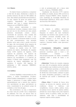 9
1.4.1 Répteis
Os répteis foram os primeiros a conquistar
a vida fora da água, dominaram o planeta no
período Jurássico há mais de 300 milhões de
anos. São animais pecilotérmicos/ectotérmicos,
ou seja, capazes de gerar seu próprio calor
corpóreo, dependendo da temperatura
ambiente, por isso é comum observá-los
expostos ao sol (FREITAS, 2006).
Estes animais apresentam o corpo
revestido por escamas, carapaça e placa óssea
que por sua vez são cobertos por uma camada
protetora denominada extrato córneo,
constituído de queratina. Esta camada não
acompanha o crescimento do corpo, o que
força os animais a efetuarem mudas ou trocas
de pele constantemente, essa proteção
dérmica serve para evitar a perda excessiva
de água, não necessitando desta maneira de
umidade como os anfíbios (FREITAS, 2006).
Existem no mundo cerca de 9.547
espécies de répteis, distribuídos da seguinte
forma: 5.634 espécies de lagartos, 3.378
espécies de serpentes, 181 espécies de
anfisbênias, 327 espécies de quelônios, 25
espécies de crocodilianos e 2 espécies de
tuatara. O Brasil conta atualmente com 744
espécies de répteis subdivididas em: 36
quelônios, 6 jacarés, 248 lagartos, 68
anfisbenias e 386 serpentes (BÉRNILS;
COSTA, 2012).
1.4.2 Anfíbios
A Classe Amphibia é representada por três
ordens, a ordem Gymnophiona (cecílias),
ordem Caudata (salamandras) e a ordem Anura
(sapos e pererecas). O nome anfíbio indica
apropriadamente que a maioria das espécies
vive parcialmente na água, parcialmente na
terra, constituindo-se no primeiro grupo de
cordados a viver fora da água.
São ectotérmicos, ou seja, a temperatura
do corpo varia de acordo com a temperatura
do ambiente. Por isso, em épocas frias ou
muito secas, muitas espécies enterram-se sob
o solo ai permanecendo até a época mais
quente e chuvosa. (TEIXEIRA, 2002).
Atualmente são descritos 6.771 espécies
de anfíbios no mundo, dessas 48% ocorrem na
América Tropical (FROST, 2011). Segundo a
Lista atualizada da Sociedade Brasileira de
Herpetologia (SEGALLA, 2012), para o Brasil
são descritas 946 espécies.
1.4.2.1 Métodos utilizados
Os répteis e anfíbios apresentam
atividades e comportamentos distintos.
Enquanto os répteis são mais facilmente
localizados em horários mais quentes do dia,
os anfíbios possuem atividade maior em
períodos noturnos e ao final do dia. No
entanto, os métodos para o registro das
espécies é bastante similar, como apresenta-
se a seguir:
 Levantamento bibliográfico regional:
Permite obter uma relação de espécies com
potencial ocorrência para o local a ser
inventariado. Consiste em
uma pesquisa baseada em dados secundários
regionais sobre o grupo de fauna a ser
estudado.
 Entrevista: Técnica de consulta composta
por uma série de perguntas abertas aplicadas
aos moradores que residem na área de estudo,
onde o profissional questiona a existência de
determinadas espécies. Para o esclarecimento
de dúvida dos entrevistados, utilizam-se guias
de campo, fotografias, gravações, e todo tipo
de material que auxilie a identificação das
espécies.
 Busca Ativa: O método de busca ativa
consiste na procura de espécies através de
evidências diretas e indiretas, sob
serapilheiras, troncos caídos, pedras, tocas,
em plantas (ocos), interior de plantas epífitas,
próximo de cursos d’água, bem como registros
sonoros, larvas ou girinos, enfim, em todo o
ambiente, onde haja a possibilidade de
registrar espécies destes grupos.
 