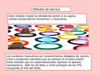Métodos de barrera
Este método impide la entrada de semen a la vagina,
existen preservativos femeninos y masculinos.
Los condones masculinos son recubrimientos delgados de caucho,
vinilo o productos naturales que se colocan en el pene erecto.
Estos impiden que los espermatozoides ingresen al aparato
reproductivo, Sólo los de látex y vinilo protegen de las ITS,
incluyendo al VIH del SIDA.
 