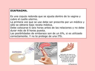 DIAFRAGMA.
Es una copula redonda que se ajusta dentro de la vagina y
cubre el cuello uterino.
La primera vez que se use debe ser prescrito por un médico y
sólo se obtiene bajo receta médica.
Debe colocarse 6 seis horas antes de las relaciones y no debe
durar más de 8 horas puesta.
Las posibilidades de embarazo son de un 6%, si es utilizado
correctamente. Y no te protege de una ITS.
 