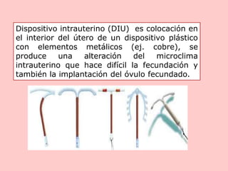 Dispositivo intrauterino (DIU) es colocación en
el interior del útero de un dispositivo plástico
con elementos metálicos (ej. cobre), se
produce una alteración del microclima
intrauterino que hace difícil la fecundación y
también la implantación del óvulo fecundado.
 