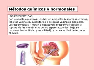 LOS ESPERMICIDAS
Son productos químicos. Los hay en aerosoles (espumas), cremas,
tabletas vaginales, supositorios o películas vaginales disolubles.
Los espermicidas (matan o desactivan al esperma) causan la
ruptura de las membranas de los espermatozoides, baja su
movimiento (motilidad y movilidad), y su capacidad de fecundar
el óvulo.
Métodos químicos y hormonales
 