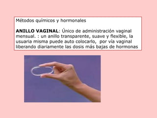 Métodos químicos y hormonales
ANILLO VAGINAL: Único de administración vaginal
mensual. : un anillo transparente, suave y flexible, la
usuaria misma puede auto colocarlo, por vía vaginal
liberando diariamente las dosis más bajas de hormonas
 