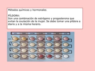 Métodos químicos y hormonales
PÍLDORA:
Son una combinación de estrógeno y progesterona que
evitan la ovulación de la mujer. Se debe tomar una píldora a
diario y a la misma horario.
 