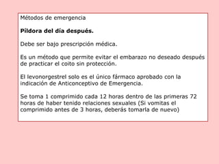 Métodos de emergencia
Píldora del día después.
Debe ser bajo prescripción médica.
Es un método que permite evitar el embarazo no deseado después
de practicar el coito sin protección.
El levonorgestrel solo es el único fármaco aprobado con la
indicación de Anticonceptivo de Emergencia.
Se toma 1 comprimido cada 12 horas dentro de las primeras 72
horas de haber tenido relaciones sexuales (Si vomitas el
comprimido antes de 3 horas, deberás tomarla de nuevo)
 