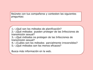1.- ¿Qué son los métodos de planificación?
2.- ¿Qué métodos pueden proteger de las Infecciones de
transmisión sexual?
3.- ¿Qué métodos no protegen de las Infecciones de
transmisión sexual?
4.- ¿Cuáles son los métodos parcialmente irreversibles?
5.- ¿Qué métodos son los menos eficaces?
Busca más información en la web.
Reúnete con tus compañeros y contesten las siguientes
preguntas:
 