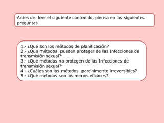 Antes de leer el siguiente contenido, piensa en las siguientes
preguntas
1.- ¿Qué son los métodos de planificación?
2.- ¿Qué métodos pueden proteger de las Infecciones de
transmisión sexual?
3.- ¿Qué métodos no protegen de las Infecciones de
transmisión sexual?
4.- ¿Cuáles son los métodos parcialmente irreversibles?
5.- ¿Qué métodos son los menos eficaces?
 