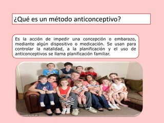 ¿Qué es un método anticonceptivo?
Es la acción de impedir una concepción o embarazo,
mediante algún dispositivo o medicación. Se usan para
controlar la natalidad, a la planificación y el uso de
anticonceptivos se llama planificación familiar.
 