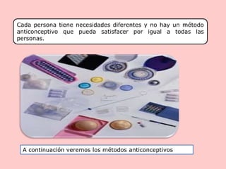 Cada persona tiene necesidades diferentes y no hay un método
anticonceptivo que pueda satisfacer por igual a todas las
personas.
A continuación veremos los métodos anticonceptivos
 