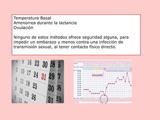 Temperatura Basal
Amenorrea durante la lactancia
Ovulación
Ninguno de estos métodos ofrece seguridad alguna, para
impedir un embarazo y menos contra una infección de
transmisión sexual, al tener contacto físico directo.
 