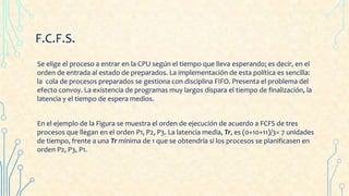 F.C.F.S.
Se elige el proceso a entrar en la CPU según el tiempo que lleva esperando; es decir, en el
orden de entrada al estado de preparados. La implementación de esta política es sencilla:
la cola de procesos preparados se gestiona con disciplina FIFO. Presenta el problema del
efecto convoy. La existencia de programas muy largos dispara el tiempo de finalización, la
latencia y el tiempo de espera medios.
En el ejemplo de la Figura se muestra el orden de ejecución de acuerdo a FCFS de tres
procesos que llegan en el orden P1, P2, P3. La latencia media, Tr, es (0+10+11)/3= 7 unidades
de tiempo, frente a una Tr mínima de 1 que se obtendría si los procesos se planificasen en
orden P2, P3, P1.
 