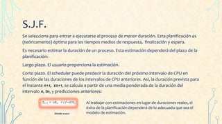 S.J.F.
Se selecciona para entrar a ejecutarse el proceso de menor duración. Esta planificación es
(teóricamente) óptima para los tiempos medios de respuesta, finalización y espera.
Es necesario estimar la duración de un proceso. Esta estimación dependerá del plazo de la
planificación:
Largo plazo. El usuario proporciona la estimación.
Corto plazo. El scheduler puede predecir la duración del próximo intervalo de CPU en
función de las duraciones de los intervalos de CPU anteriores. Así, la duración prevista para
el instante n+1, τn+1, se calcula a partir de una media ponderada de la duración del
intervalo n, tn, y predicciones anteriores:
Donde 0≤α≤1
Al trabajar con estimaciones en lugar de duraciones reales, el
éxito de la planificación dependerá de lo adecuado que sea el
modelo de estimación.
 