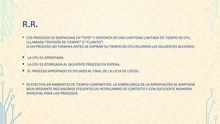 R.R.
• LOS PROCESOS SE DESPACHAN EN “FIFO” Y DISPONEN DE UNA CANTIDAD LIMITADA DE TIEMPO DE CPU,
LLLAMADA “DIVISIÓN DE TIEMPO” O “CUANTO”.
SI UN PROCESO NO TERMINA ANTES DE EXPIRAR SU TIEMPO DE CPU OCURREN LAS SIGUIENTES ACCIONES:
 LA CPU ES APROPIADA.
 LA CPU ES OTORGADA AL SIGUIENTE PROCESO EN ESPERA.
 EL PROCESO APROPIADO ES SITUADO AL FINAL DE LA LISTA DE LISTOS.
• ES EFECTIVA EN AMBIENTES DE TIEMPO COMPARTIDO. LA SOBRECARGA DE LA APROPIACIÓN SE MANTIENE
BAJA MEDIANTE MECANISMOS EFICIENTES DE INTERCAMBIO DE CONTEXTO Y CON SUFICIENTE MEMORIA
PRINCIPAL PARA LOS PROCESOS.
 