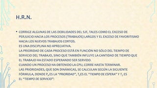 H.R.N.
• CORRIGE ALGUNAS DE LAS DEBILIDADES DEL SJF, TALES COMO EL EXCESO DE
PERJUICIO HACIA LOS PROCESOS (TRABAJOS) LARGOS Y EL EXCESO DE FAVORITISMO
HACIA LOS NUEVOS TRABAJOS CORTOS.
ES UNA DISCIPLINA NO APRECIATIVA.
LA PRIORIDAD DE CADA PROCESO ESTÁ EN FUNCIÓN NO SÓLO DEL TIEMPO DE
SERVICIO DEL TRABAJO, SINO QUE TAMBIÉN INFLUYE LA CANTIDAD DE TIEMPO QUE
EL TRABAJO HA ESTADO ESPERANDO SER SERVIDO.
CUANDO UN PROCESO HA OBTENIDO LA CPU, CORRE HASTA TERMINAR.
LAS PRIORIDADES, QUE SON DINÁMICAS, SE CALCULAN SEGÚN LA SIGUIENTE
FÓRMULA, DONDE PR ES LA “PRIORIDAD”, TEES EL “TIEMPO DE ESPERA” Y TS ES
EL “TIEMPO DE SERVICIO”:
 