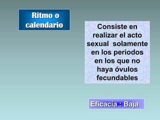 Ritmo o
calendario      Consiste en
              realizar el acto
             sexual solamente
              en los periodos
               en los que no
                haya óvulos
                fecundables


              Eficacia : Baja
 