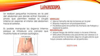 VENTAJAS: 
 Menor tamaño de las incisiones en la piel 
 Rápida mejoría en el postoperatorio 
 Facilidad para encontrar las trompas de Falopio y 
explorar la pelvis. 
DESVENTAJAS: 
 Mayor riesgo de dañar vasos o vísceras internas 
 Dificultad añadida si los pacientes son obesos o si 
el paciente ha recibido alguna cirugía previa que 
haya creado adhesiones en el peritoneo. 
Se realizan pequeñas incisiones en la piel 
del abdomen por donde entran trocares y 
pinzas que permiten realizar la cirugía 
interna sin exponer el interior del abdomen 
hacia el exterior. 
Es posible manipular los órganos internos 
porque se introduce una cámara que 
muestra todo el campo quirúrgico. 
ÉXITO 99% 
 