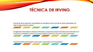 Una parte de la avascular mesosalpinx se introduce unos 4 cm de la unión uterotubal y el 
tubo se liga proximal y distal. 
El segmento intermedio es entonces eliminado, y la porción proximal del tubo está enterrado en el 
miometrio y mediante incisión en la pared posterior del útero, cerca de la unión uterotubal. 
La porción distal puede dejarse como está o enterrados en el mesosalpinx. 
 
