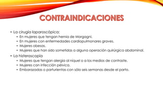 • La cirugía laparoscópica: 
• En mujeres que tengan hernia de Morgagni. 
• En mujeres con enfermedades cardiopulmonares graves. 
• Mujeres obesas. 
• Mujeres que han sido sometidas a alguna operación quirúrgica abdominal. 
• La histeroscopía 
• Mujeres que tengan alergia al níquel o a los medios de contraste. 
• Mujeres con infección pélvica. 
• Embarazadas o parturientas con sólo seis semanas desde el parto. 
 