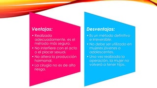 Ventajas: 
• Realizada 
adecuadamente, es el 
método más seguro. 
• No interfiere con el acto 
o el placer sexual. 
• No altera la producción 
hormonal. 
• La cirugía no es de alto 
riesgo. 
Desventajas: 
• Es un método definitivo 
e irreversible. 
• No debe ser utilizado en 
mujeres jóvenes o 
adolescentes. 
• Una vez realizada la 
operación, la mujer no 
volverá a tener hijos. 
 