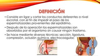• Consiste en ligar y cortar los conductos deferentes a nivel 
escrotal, con el fin de impedir el paso de los 
espermatozoides provenientes del epidídimo. 
• Después de la operación los espermatozoides son 
absorbidos por el organismo sin causar ningún trastorno. 
• Se hace mediante diversas técnicas: sección, ligadura, 
compresión, oclusión química, electrocoagulación. 
 