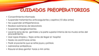 • Consentimiento informado 
• Suspender tratamientos anticoagulantes y aspirina (10 días antes) 
• No suspender antihipertensivos 
• Realizar exámenes de laboratorio 
• Suspender hipoglicemiantes 
• Lavar la zona de los genitales y la parte superior interna de los muslos antes del 
procedimiento 
• Usar ropas limpias y flojas antes de llegar al hospital 
• Nada vía oral 8 horas antes 
• Pedir al paciente que se retire joyas y prótesis 
• Administrar antibióticos 
• Rasurar el área genital horas o min antes 
 