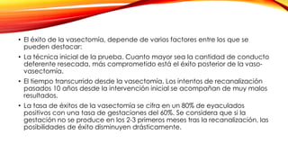• El éxito de la vasectomía, depende de varios factores entre los que se 
pueden destacar: 
• La técnica inicial de la prueba. Cuanto mayor sea la cantidad de conducto 
deferente resecada, más comprometido está el éxito posterior de la vaso-vasectomía. 
• El tiempo transcurrido desde la vasectomía. Los intentos de recanalización 
pasados 10 años desde la intervención inicial se acompañan de muy malos 
resultados. 
• La tasa de éxitos de la vasectomía se cifra en un 80% de eyaculados 
positivos con una tasa de gestaciones del 60%. Se considera que si la 
gestación no se produce en los 2-3 primeros meses tras la recanalización, las 
posibilidades de éxito disminuyen drásticamente. 
 