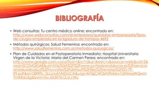 • Web consultas: Tu centro médico online; encontrado en: 
http://www.webconsultas.com/el-embarazo/quedarse-embarazada/tipos-de- 
cirugia-empleada-en-la-ligadura-de-trompas-4692 
• Métodos quirúrgicos; Salud Femenina; encontrado en: 
http://www.saludfemenina.com.ar/metodos-quirurgicos/ 
• Plan de Cuidados en el Postoperatorio Inmediato; Hospital Universitario 
Virgen de la Victoria; María del Carmen Perea; encontrado en: 
http://www.google.com.co/url?sa=t&rct=j&q=&esrc=s&source=web&cd=2& 
ved=0CDMQFjAB&url=http%3A%2F%2Fwww.juntadeandalucia.es%2Fservicio 
andaluzdesalud%2Fhuvvsites%2Fdefault%2Ffiles%2Frevistas%2FED-79- 
09.pdf&ei=QRRfU_fjLLLnsATAiIDoCA&usg=AFQjCNF2ehffebkv7dHMwjWQwm 
YmKlbbdg&bvm=bv.65397613,d.cWc 
 