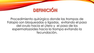 Procedimiento quirúrgico donde las trompas de 
Falopio son bloqueadas o ligadas, evitando el paso 
del ovulo hacia el útero y el paso de los 
espermatozoides hacia la trompa evitando la 
fecundación. 
 