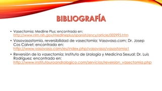 • Vasectomia; Medline Plus; encontrado en: 
http://www.nlm.nih.gov/medlineplus/spanish/ency/article/002995.htm 
• Vasovasostomía, reversibilidad de vasectomía; Vasovaso.com; Dr. Josep 
Cos Calvet; encontrado en: 
http://www.vasovaso.com/es/index.php/vasovaso/vasostomia1 
• Reversión de la vasectomía; Instituto de Urología y Medicina Sexual; Dr. Luis 
Rodríguez; encontrado en: 
http://www.institutouroandrologico.com/servicios/reversion_vasectomia.php 
