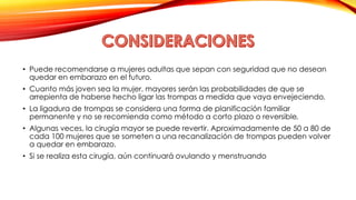 • Puede recomendarse a mujeres adultas que sepan con seguridad que no desean 
quedar en embarazo en el futuro. 
• Cuanto más joven sea la mujer, mayores serán las probabilidades de que se 
arrepienta de haberse hecho ligar las trompas a medida que vaya envejeciendo. 
• La ligadura de trompas se considera una forma de planificación familiar 
permanente y no se recomienda como método a corto plazo o reversible. 
• Algunas veces, la cirugía mayor se puede revertir. Aproximadamente de 50 a 80 de 
cada 100 mujeres que se someten a una recanalización de trompas pueden volver 
a quedar en embarazo. 
• Si se realiza esta cirugía, aún continuará ovulando y menstruando 
 