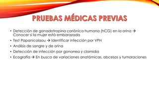 • Detección de gonadotropina coriónica humana (hCG) en la orina  
Conocer si la mujer está embarazada 
• Test Papanicolaou  Identificar infección por VPH 
• Análisis de sangre y de orina 
• Detección de infección por gonorrea y clamidia 
• Ecografía  En busca de variaciones anatómicas, abcesos y tumoraciones 
 