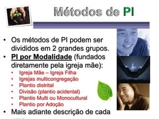 • Os métodos de PI podem ser
divididos em 2 grandes grupos.
• PI por Modalidade (fundados
diretamente pela igreja mãe):
• Igreja Mãe – Igreja Filha
• Igrejas multicongregação
• Plantio distrital
• Divisão (plantio acidental)
• Plantio Multi ou Monocultural
• Plantio por Adoção
• Mais adiante descrição de cada
 