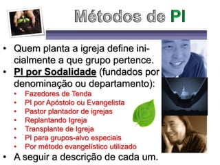 • Quem planta a igreja define ini-
cialmente a que grupo pertence.
• PI por Sodalidade (fundados por
denominação ou departamento):
• Fazedores de Tenda
• PI por Apóstolo ou Evangelista
• Pastor plantador de igrejas
• Replantando Igreja
• Transplante de Igreja
• PI para grupos-alvo especiais
• Por método evangelístico utilizado
• A seguir a descrição de cada um.
 