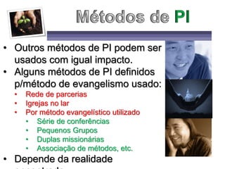 • Outros métodos de PI podem ser
usados com igual impacto.
• Alguns métodos de PI definidos
p/método de evangelismo usado:
• Rede de parcerias
• Igrejas no lar
• Por método evangelístico utilizado
• Série de conferências
• Pequenos Grupos
• Duplas missionárias
• Associação de métodos, etc.
• Depende da realidade
 