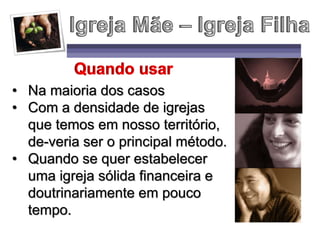 • Na maioria dos casos
• Com a densidade de igrejas
que temos em nosso território,
de-veria ser o principal método.
• Quando se quer estabelecer
uma igreja sólida financeira e
doutrinariamente em pouco
tempo.
 